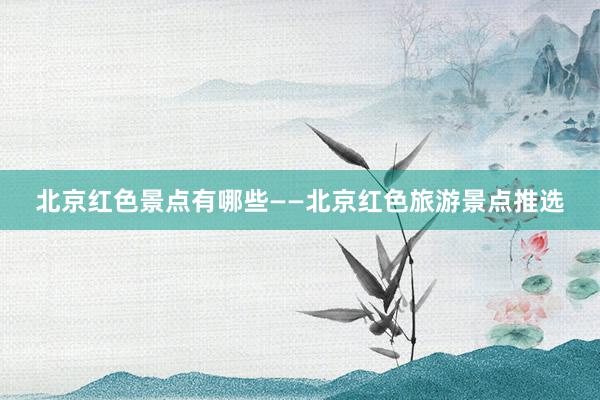北京红色景点有哪些——北京红色旅游景点推选
