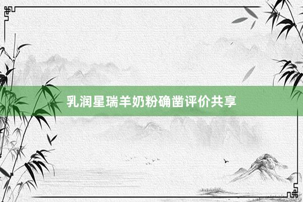 乳润星瑞羊奶粉确凿评价共享