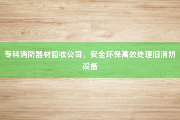 专科消防器材回收公司，安全环保高效处理旧消防设备